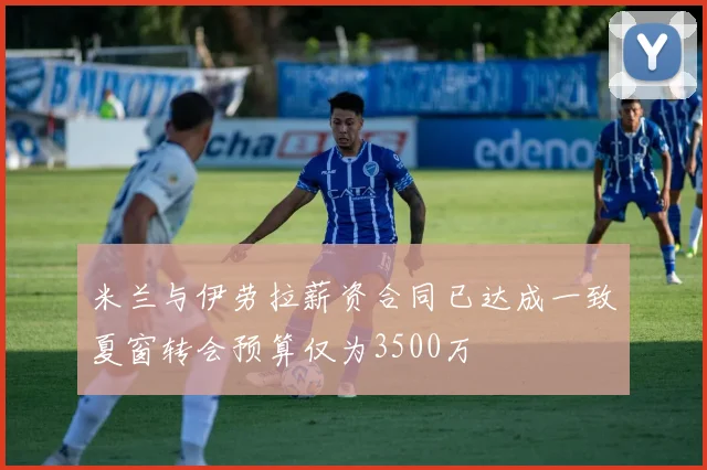 米兰与伊劳拉薪资合同已达成一致夏窗转会预算仅为3500万