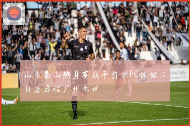 山东泰山热身赛战平首尔FC休假三日后启程广州冬训