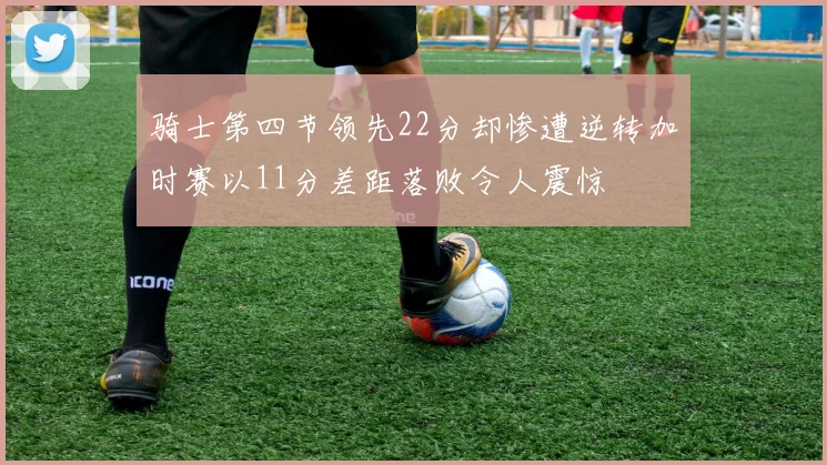 骑士第四节领先22分却惨遭逆转加时赛以11分差距落败令人震惊