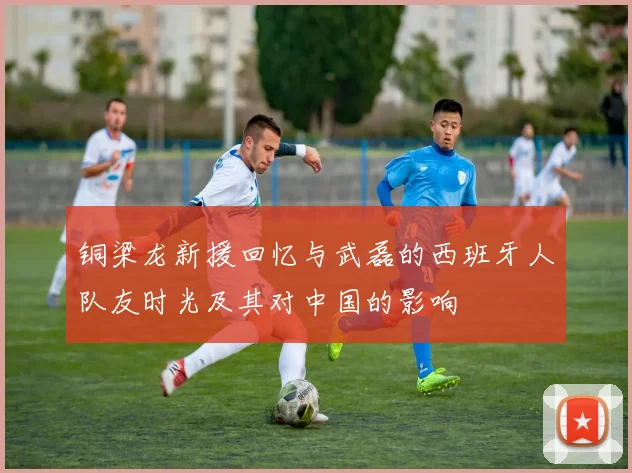 铜梁龙新援回忆与武磊的西班牙人队友时光及其对中国的影响